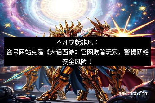 不凡成就非凡：盗号网站克隆《大话西游》官网欺骗玩家，警惕网络安全风险！
