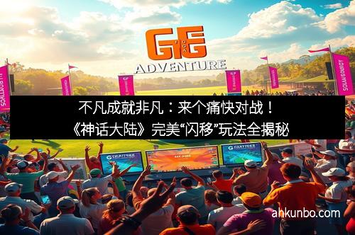 不凡成就非凡：来个痛快对战！《神话大陆》完美“闪移”玩法全揭秘