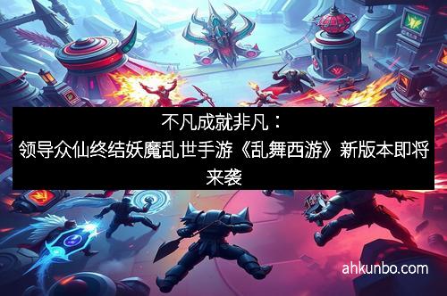 不凡成就非凡：领导众仙终结妖魔乱世手游《乱舞西游》新版本即将来袭