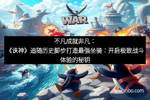 不凡成就非凡：《诛神》追随历史脚步打造最强坐骑：开启极致战斗体验的秘钥
